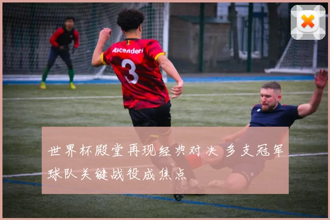 世界杯殿堂再现经典对决 多支冠军球队关键战役成焦点