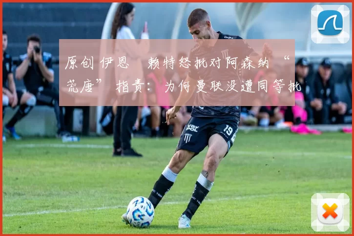 原创 伊恩・赖特怒批对阿森纳 “荒唐” 指责：为何曼联没遭同等批评？太可笑了
