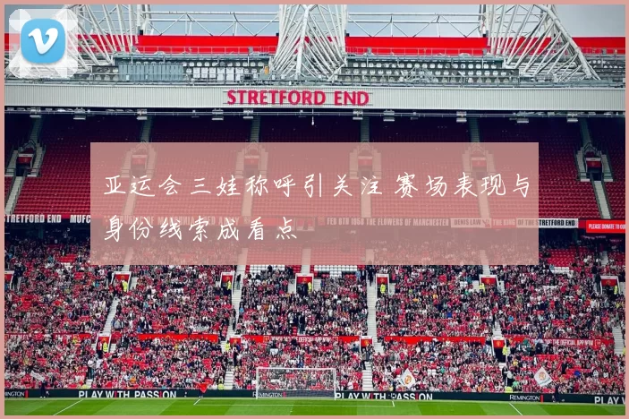 亚运会三娃称呼引关注 赛场表现与身份线索成看点