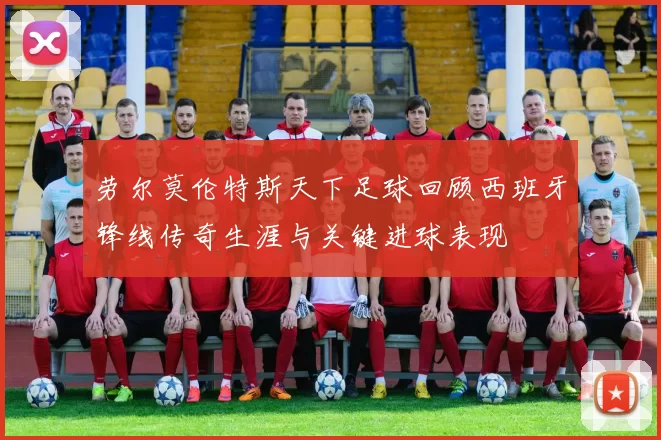 劳尔莫伦特斯天下足球回顾西班牙锋线传奇生涯与关键进球表现