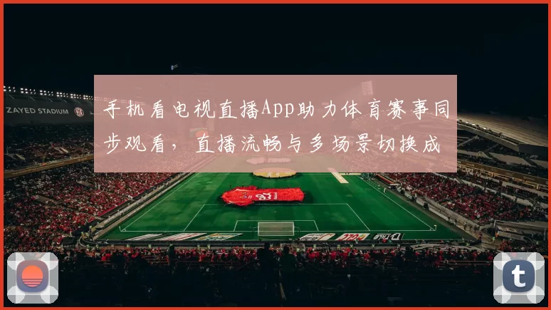 手机看电视直播App助力体育赛事同步观看，直播流畅与多场景切换成用户关注重点