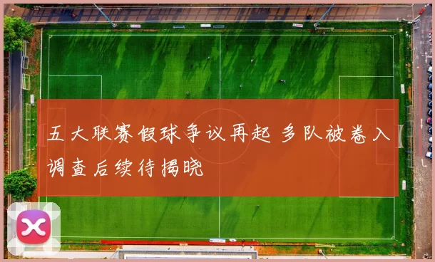 五大联赛假球争议再起 多队被卷入调查后续待揭晓