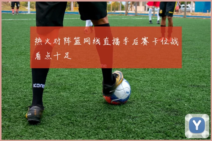 热火对阵篮网线直播季后赛卡位战看点十足