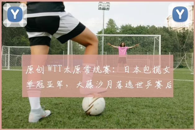 原创 WTT太原常规赛：日本包揽女单冠亚军，大藤沙月落选世乒赛后再发威