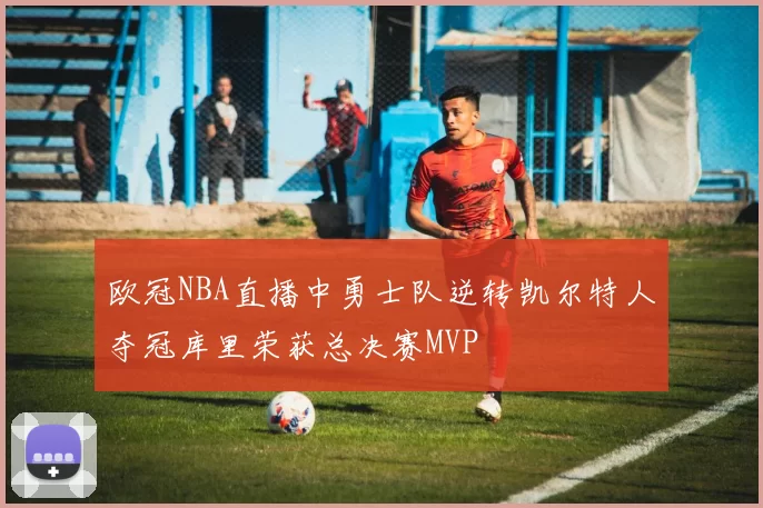 欧冠NBA直播中勇士队逆转凯尔特人夺冠库里荣获总决赛MVP