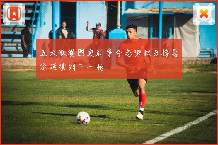 五大联赛图更新争夺态势积分榜悬念延续到下一轮