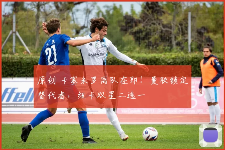 原创 卡塞米罗离队在即！曼联锁定替代者，纽卡双星二选一