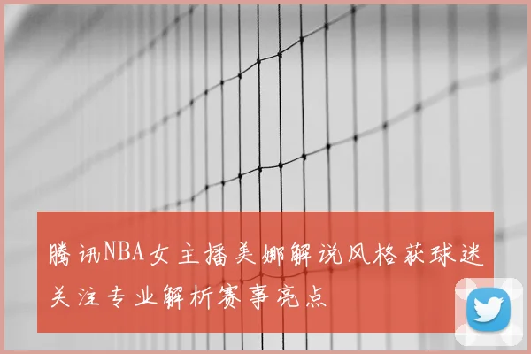 腾讯NBA女主播美娜解说风格获球迷关注专业解析赛事亮点
