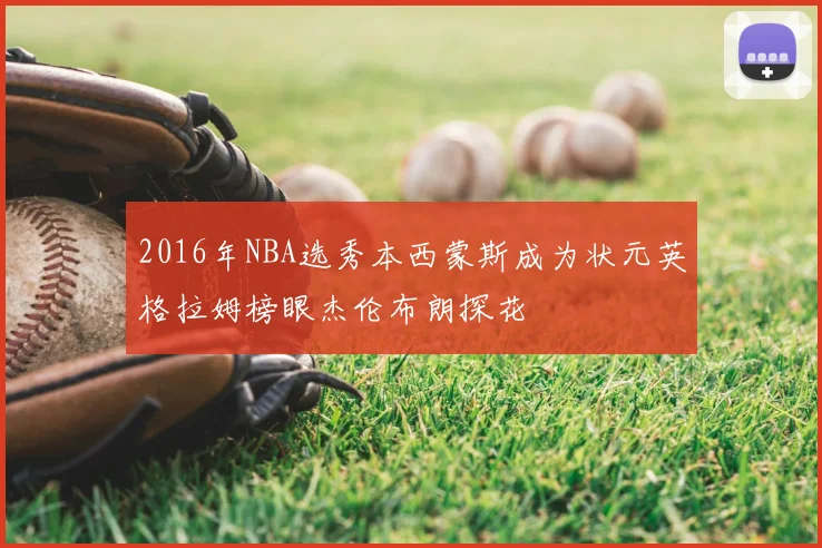 2016年NBA选秀本西蒙斯成为状元英格拉姆榜眼杰伦布朗探花