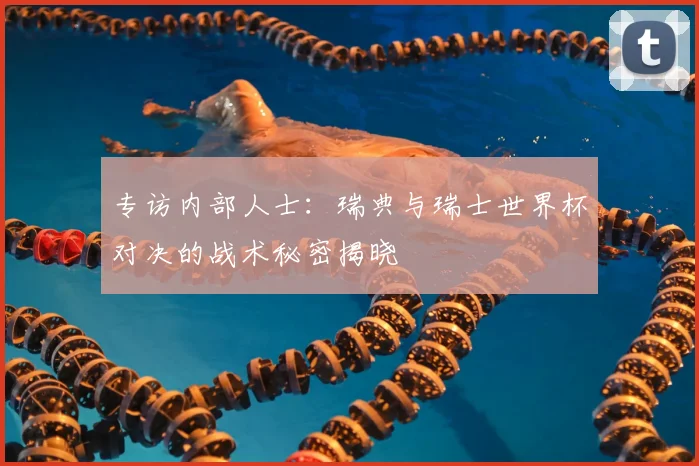 专访内部人士:瑞典与瑞士世界杯对决的战术秘密揭晓