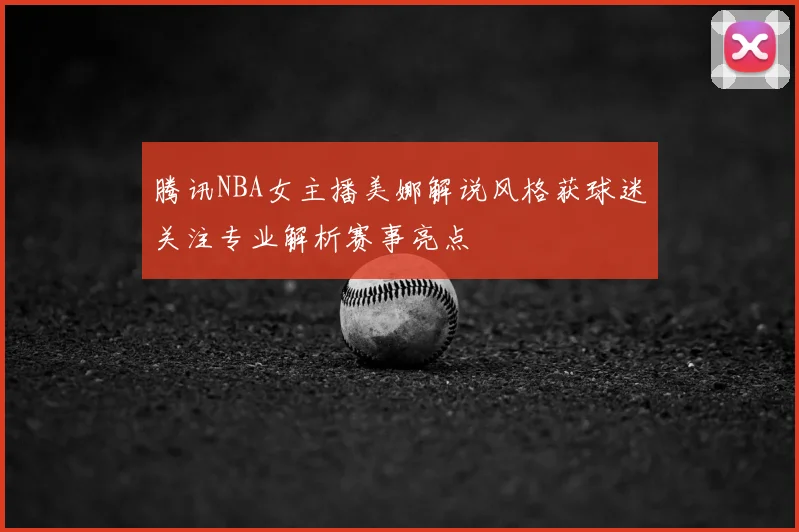 腾讯NBA女主播美娜解说风格获球迷关注专业解析赛事亮点