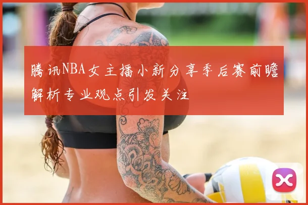 腾讯NBA女主播小新分享季后赛前瞻解析专业观点引发关注