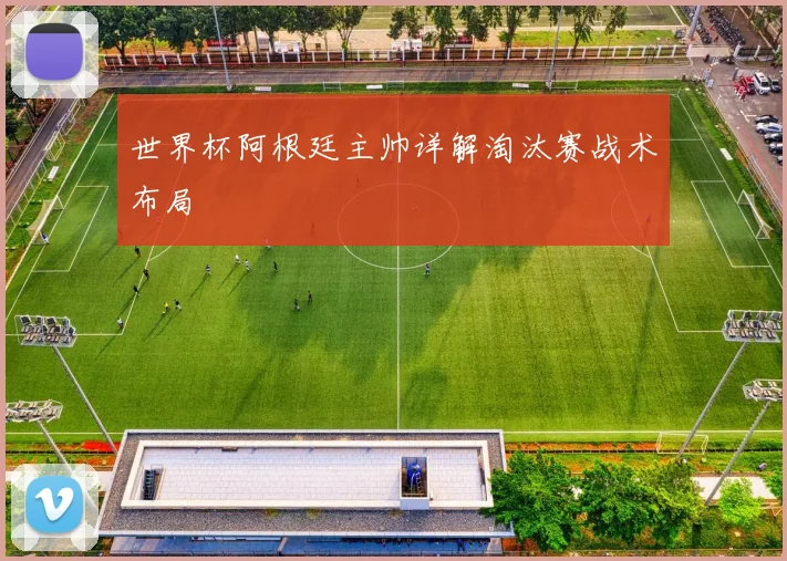 世界杯阿根廷主帅详解淘汰赛战术布局