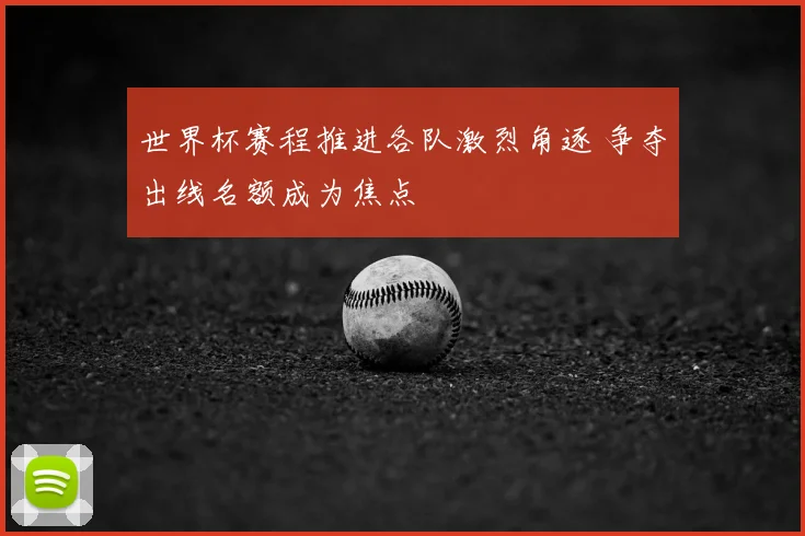 世界杯赛程推进各队激烈角逐 争夺出线名额成为焦点