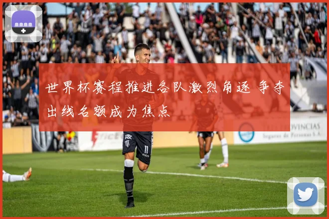 世界杯赛程推进各队激烈角逐 争夺出线名额成为焦点