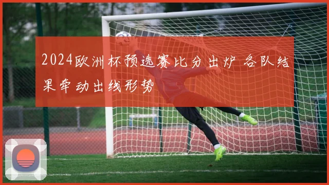 2024欧洲杯预选赛比分出炉 各队结果牵动出线形势