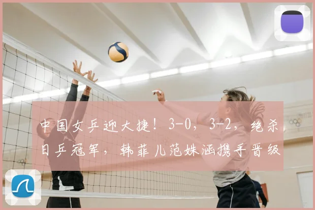 中国女乒迎大捷!3-0,3-2,绝杀日乒冠军,韩菲儿范姝涵携手晋级