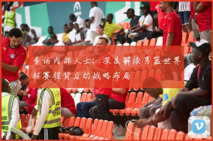 专访内部人士:深度解读男篮世界杯赛程背后的战略布局