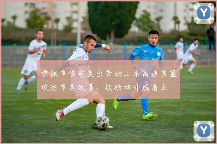 曹振华伤愈复出带动山东高速男篮攻防节奏改善，战绩回升成看点