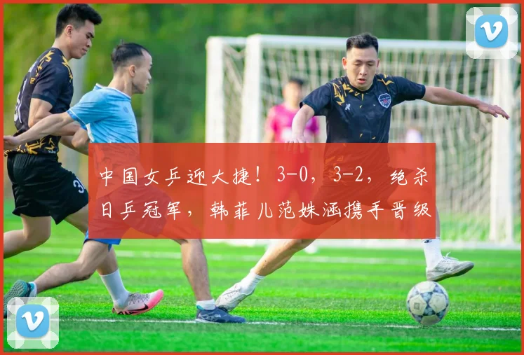 中国女乒迎大捷!3-0,3-2,绝杀日乒冠军,韩菲儿范姝涵携手晋级