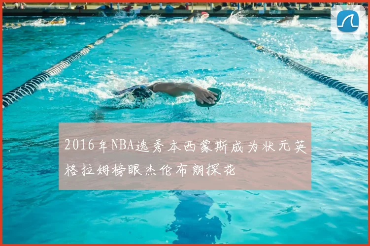 2016年NBA选秀本西蒙斯成为状元英格拉姆榜眼杰伦布朗探花