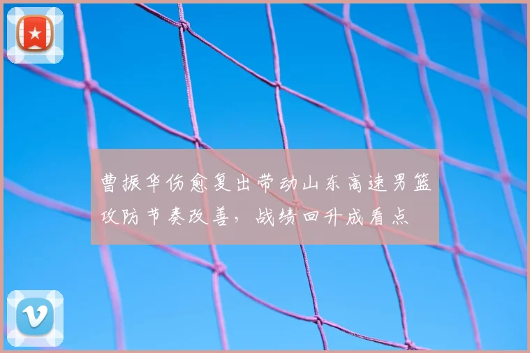 曹振华伤愈复出带动山东高速男篮攻防节奏改善，战绩回升成看点