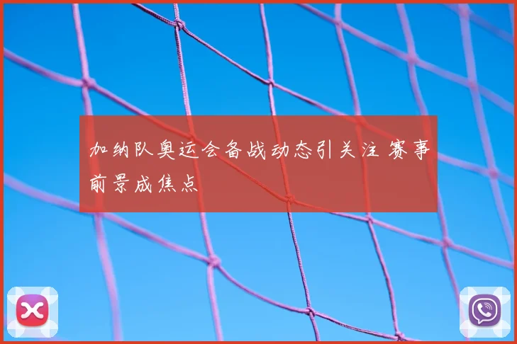 加纳队奥运会备战动态引关注 赛事前景成焦点