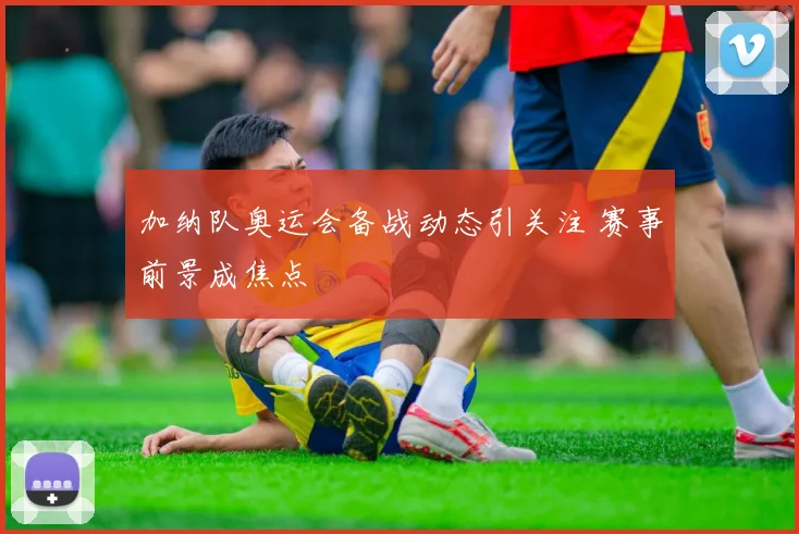 加纳队奥运会备战动态引关注 赛事前景成焦点