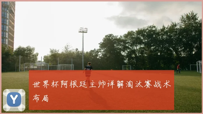 世界杯阿根廷主帅详解淘汰赛战术布局